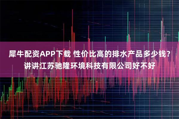 犀牛配资APP下载 性价比高的排水产品多少钱？讲讲江苏驰隆环境科技有限公司好不好