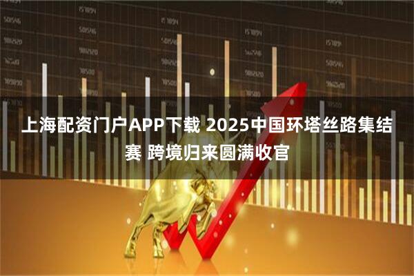 上海配资门户APP下载 2025中国环塔丝路集结赛 跨境归来圆满收官