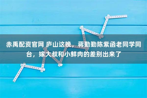 赤禹配资官网 庐山这晚，蒋勤勤陈紫函老同学同台，嫁大叔和小鲜肉的差别出来了