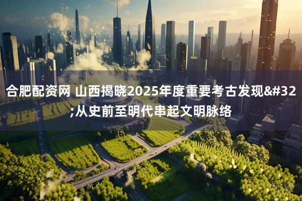 合肥配资网 山西揭晓2025年度重要考古发现 从史前至明代串起文明脉络
