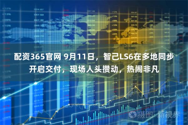 配资365官网 9月11日，智己LS6在多地同步开启交付，现场人头攒动，热闹非凡