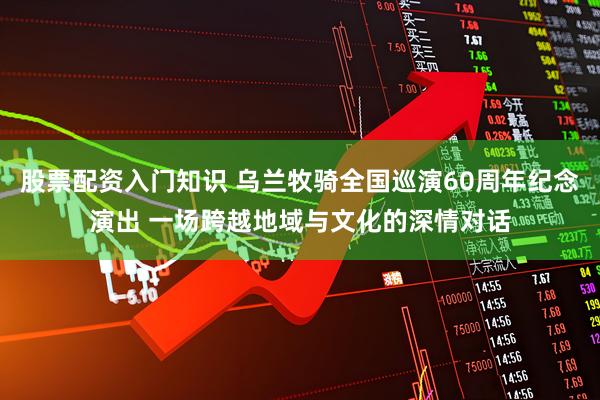 股票配资入门知识 乌兰牧骑全国巡演60周年纪念演出 一场跨越地域与文化的深情对话