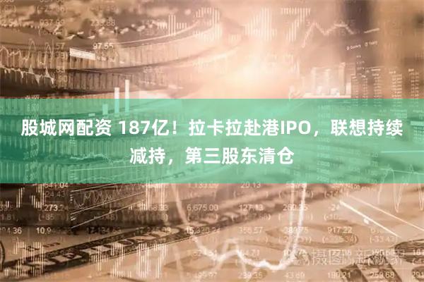 股城网配资 187亿！拉卡拉赴港IPO，联想持续减持，第三股东清仓