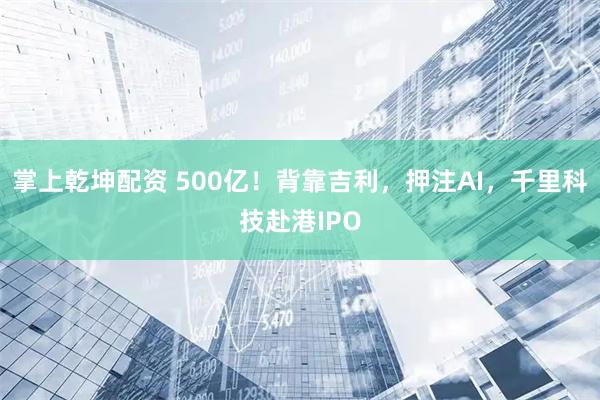 掌上乾坤配资 500亿！背靠吉利，押注AI，千里科技赴港IPO