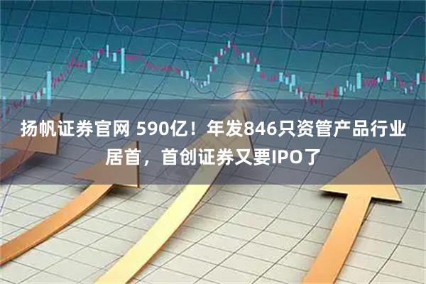 扬帆证券官网 590亿！年发846只资管产品行业居首，首创证券又要IPO了