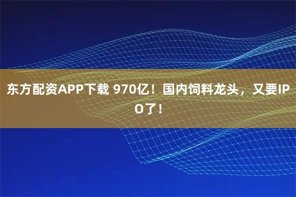 东方配资APP下载 970亿!国内饲料龙头,又要IPO了!