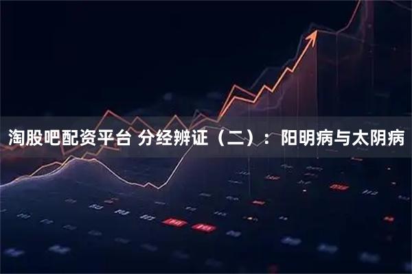 淘股吧配资平台 分经辨证（二）：阳明病与太阴病