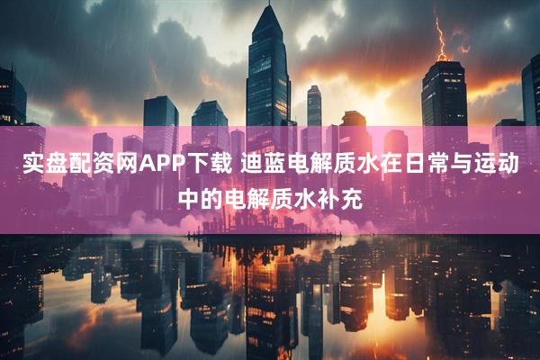 实盘配资网APP下载 迪蓝电解质水在日常与运动中的电解质水补充