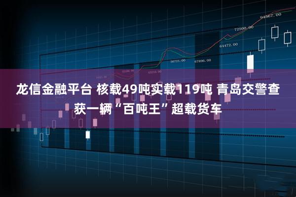 龙信金融平台 核载49吨实载119吨 青岛交警查获一辆“百吨王”超载货车