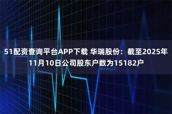 51配资查询平台APP下载 华瑞股份：截至2025年11月10日公司股东户数为15182户