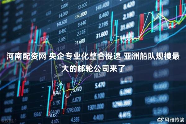 河南配资网 央企专业化整合提速 亚洲船队规模最大的邮轮公司来了