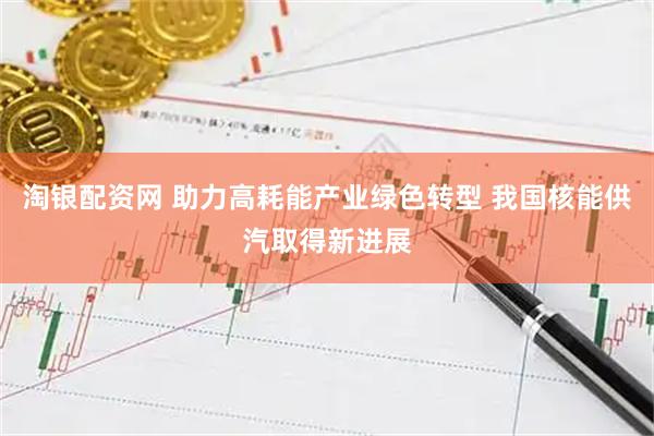 淘银配资网 助力高耗能产业绿色转型 我国核能供汽取得新进展