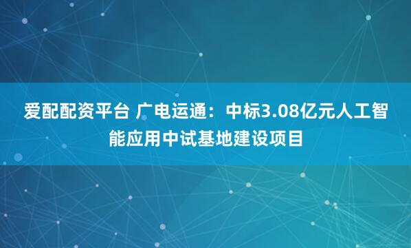 爱配配资平台 广电运通：中标3.08亿元人工智能应用中试基地建设项目
