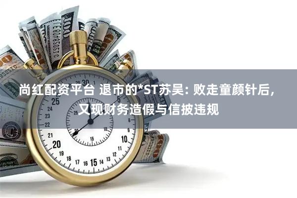 尚红配资平台 退市的*ST苏吴: 败走童颜针后, 又现财务造假与信披违规