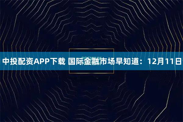 中投配资APP下载 国际金融市场早知道：12月11日