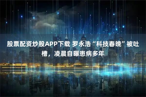 股票配资炒股APP下载 罗永浩“科技春晚”被吐槽，凌晨自曝患病多年