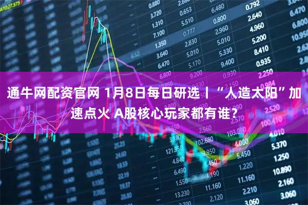 通牛网配资官网 1月8日每日研选丨“人造太阳”加速点火 A股核心玩家都有谁？