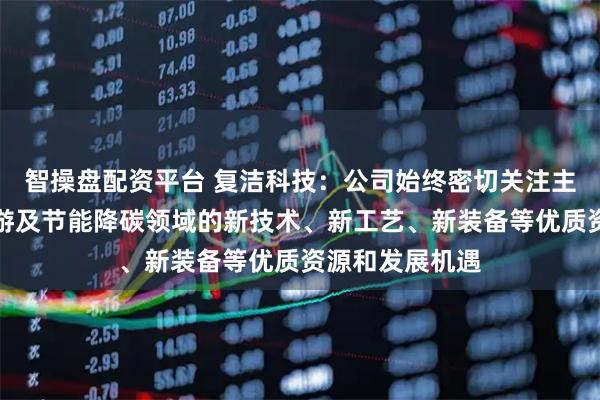 智操盘配资平台 复洁科技：公司始终密切关注主业产业链上下游及节能降碳领域的新技术、新工艺、新装备等优质资源和发展机遇