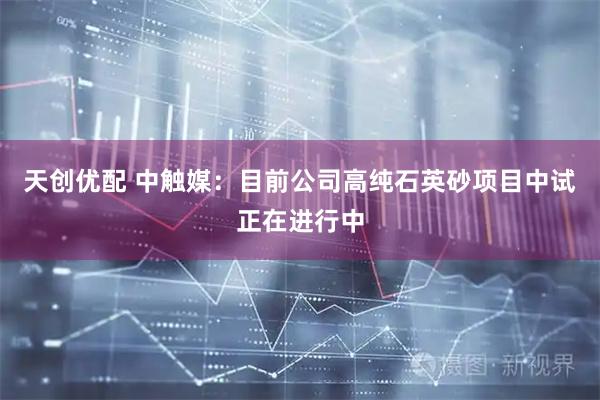 天创优配 中触媒：目前公司高纯石英砂项目中试正在进行中