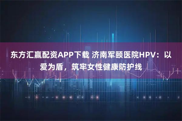 东方汇赢配资APP下载 济南军颐医院HPV：以爱为盾，筑牢女性健康防护线