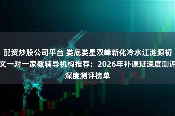配资炒股公司平台 娄底娄星双峰新化冷水江涟源初中语文一对一家教辅导机构推荐：2026年补课班深度测评榜单