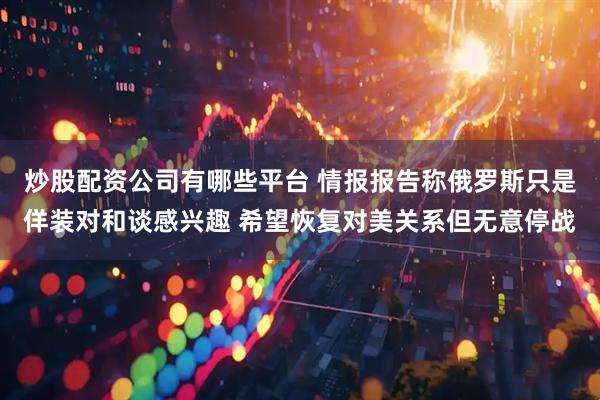 炒股配资公司有哪些平台 情报报告称俄罗斯只是佯装对和谈感兴趣 希望恢复对美关系但无意停战