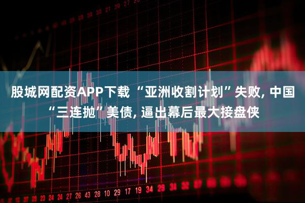 股城网配资APP下载 “亚洲收割计划”失败, 中国“三连抛”美债, 逼出幕后最大接盘侠