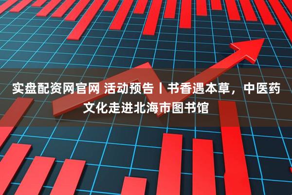 实盘配资网官网 活动预告丨书香遇本草，中医药文化走进北海市图书馆