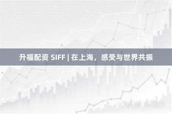 升福配资 SIFF | 在上海，感受与世界共振