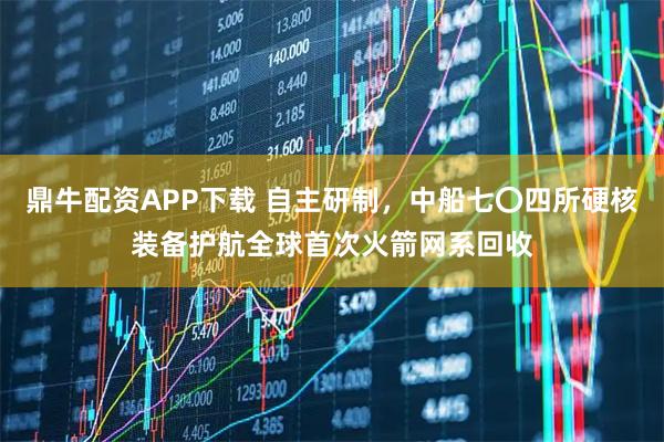 鼎牛配资APP下载 自主研制,中船七〇四所硬核装备护航全球首次火箭网系回收