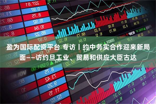 盈为国际配资平台 专访丨约中务实合作迎来新局面——访约旦工业、贸易和供应大臣古达